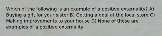 Which of the following is an example of a positive externality? A) Buying a gift for your sister B) Getting a deal at the local store C) Making improvements to your house D) None of these are examples of a positive externality