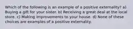 Which of the following is an example of a positive externality? a) Buying a gift for your sister. b) Receiving a great deal at the local store. c) Making improvements to your house. d) None of these choices are examples of a positive externality.