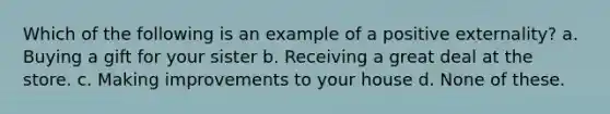 Which of the following is an example of a positive externality? a. Buying a gift for your sister b. Receiving a great deal at the store. c. Making improvements to your house d. None of these.