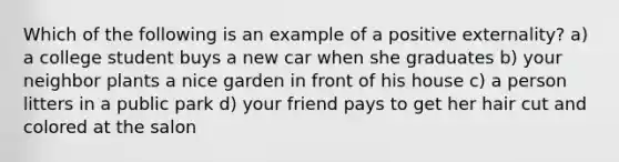 Which of the following is an example of a positive externality? a) a college student buys a new car when she graduates b) your neighbor plants a nice garden in front of his house c) a person litters in a public park d) your friend pays to get her hair cut and colored at the salon