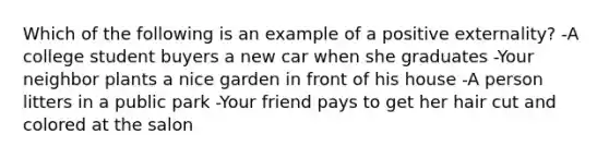 Which of the following is an example of a positive externality? -A college student buyers a new car when she graduates -Your neighbor plants a nice garden in front of his house -A person litters in a public park -Your friend pays to get her hair cut and colored at the salon