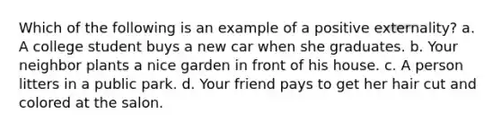 Which of the following is an example of a positive externality? a. A college student buys a new car when she graduates. b. Your neighbor plants a nice garden in front of his house. c. A person litters in a public park. d. Your friend pays to get her hair cut and colored at the salon.