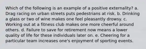 Which of the following is an example of a positive externality? a. Drag racing on urban streets puts pedestrians at risk. b. Drinking a glass or two of wine makes one feel pleasantly drowsy. c. Working out at a fitness club makes one more cheerful around others. d. Failure to save for retirement now means a lower quality of life for these individuals later on. e. Cheering for a particular team increases one's enjoyment of sporting events.