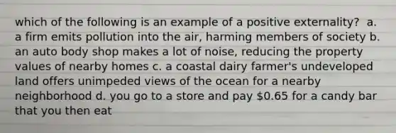 which of the following is an example of a positive externality? ​ a. a firm emits pollution into the air, harming members of society b. an auto body shop makes a lot of noise, reducing the property values of nearby homes c. a coastal dairy farmer's undeveloped land offers unimpeded views of the ocean for a nearby neighborhood d. you go to a store and pay 0.65 for a candy bar that you then eat