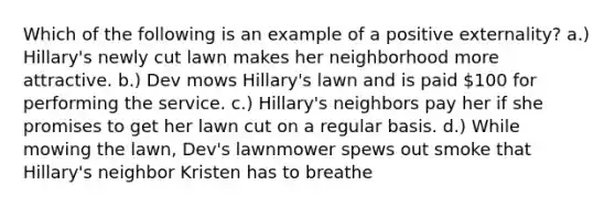 Which of the following is an example of a positive externality? a.) Hillary's newly cut lawn makes her neighborhood more attractive. b.) Dev mows Hillary's lawn and is paid 100 for performing the service. c.) Hillary's neighbors pay her if she promises to get her lawn cut on a regular basis. d.) While mowing the lawn, Dev's lawnmower spews out smoke that Hillary's neighbor Kristen has to breathe