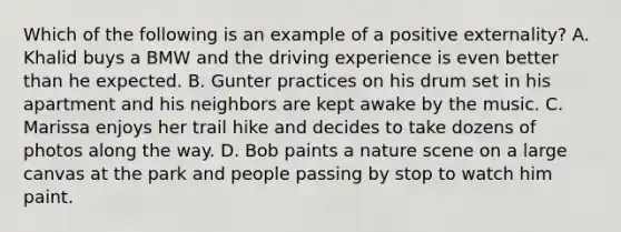 Which of the following is an example of a positive externality? A. Khalid buys a BMW and the driving experience is even better than he expected. B. Gunter practices on his drum set in his apartment and his neighbors are kept awake by the music. C. Marissa enjoys her trail hike and decides to take dozens of photos along the way. D. Bob paints a nature scene on a large canvas at the park and people passing by stop to watch him paint.