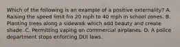 Which of the following is an example of a positive externality? A. Raising the speed limit fro 20 mph to 40 mph in school zones. B. Planting trees along a sidewalk which add beauty and create shade. C. Permitting vaping on commercial airplanes. D. A police department stops enforcing DUI laws.