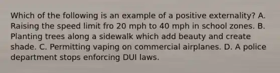 Which of the following is an example of a positive externality? A. Raising the speed limit fro 20 mph to 40 mph in school zones. B. Planting trees along a sidewalk which add beauty and create shade. C. Permitting vaping on commercial airplanes. D. A police department stops enforcing DUI laws.