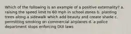 Which of the following is an example of a positive externality? a. raising the speed limit to 60 mph in school zones b. planting trees along a sidewalk which add beauty and create shade c. permitting smoking on commercial airplanes d. a police department stops enforcing DUI laws