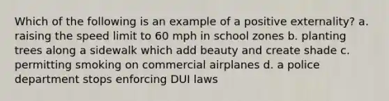 Which of the following is an example of a positive externality? a. raising the speed limit to 60 mph in school zones b. planting trees along a sidewalk which add beauty and create shade c. permitting smoking on commercial airplanes d. a police department stops enforcing DUI laws