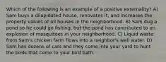 Which of the following is an example of a positive externality? A) Sam buys a dilapidated house, renovates it, and increases the property values of all houses in the neighborhood. B) Sam dug a pond so he could go fishing, but the pond has contributed to an explosion of mosquitoes in your neighborhood. C) Liquid waste from Sam's chicken farm flows into a neighbor's well water. D) Sam has dozens of cats and they come into your yard to hunt the birds that come to your bird bath.