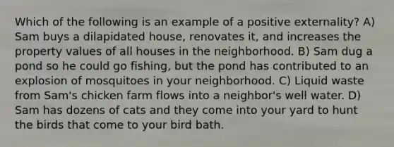 Which of the following is an example of a positive externality? A) Sam buys a dilapidated house, renovates it, and increases the property values of all houses in the neighborhood. B) Sam dug a pond so he could go fishing, but the pond has contributed to an explosion of mosquitoes in your neighborhood. C) Liquid waste from Sam's chicken farm flows into a neighbor's well water. D) Sam has dozens of cats and they come into your yard to hunt the birds that come to your bird bath.