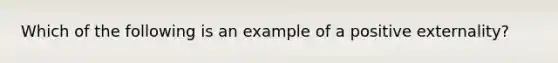 Which of the following is an example of a positive externality?