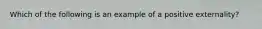 ​Which of the following is an example of a positive externality?