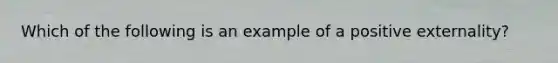 ​Which of the following is an example of a positive externality?