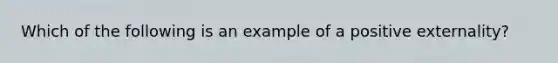 Which of the following is an example of a positive externality​?