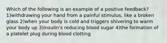 Which of the following is an example of a positive feedback? 1)withdrawing your hand from a painful stimulus, like a broken glass 2)when your body is cold and triggers shivering to warm your body up 3)insulin's reducing blood sugar 4)the formation of a platelet plug during blood clotting