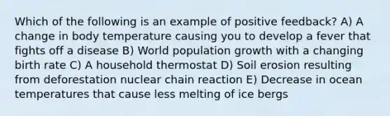 Which of the following is an example of positive feedback? A) A change in body temperature causing you to develop a fever that fights off a disease B) World population growth with a changing birth rate C) A household thermostat D) Soil erosion resulting from deforestation nuclear chain reaction E) Decrease in ocean temperatures that cause less melting of ice bergs