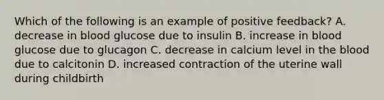 Which of the following is an example of positive feedback? A. decrease in blood glucose due to insulin B. increase in blood glucose due to glucagon C. decrease in calcium level in <a href='https://www.questionai.com/knowledge/k7oXMfj7lk-the-blood' class='anchor-knowledge'>the blood</a> due to calcitonin D. increased contraction of the uterine wall during childbirth