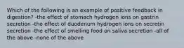 Which of the following is an example of positive feedback in digestion? -the effect of stomach hydrogen ions on gastrin secretion -the effect of duodenum hydrogen ions on secretin secretion -the effect of smelling food on saliva secretion -all of the above -none of the above