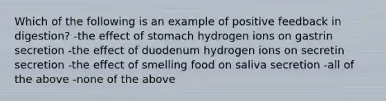 Which of the following is an example of positive feedback in digestion? -the effect of stomach hydrogen ions on gastrin secretion -the effect of duodenum hydrogen ions on secretin secretion -the effect of smelling food on saliva secretion -all of the above -none of the above