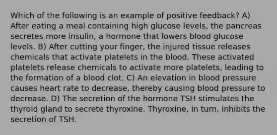 Which of the following is an example of positive feedback? A) After eating a meal containing high glucose levels, the pancreas secretes more insulin, a hormone that lowers blood glucose levels. B) After cutting your finger, the injured tissue releases chemicals that activate platelets in the blood. These activated platelets release chemicals to activate more platelets, leading to the formation of a blood clot. C) An elevation in blood pressure causes heart rate to decrease, thereby causing blood pressure to decrease. D) The secretion of the hormone TSH stimulates the thyroid gland to secrete thyroxine. Thyroxine, in turn, inhibits the secretion of TSH.