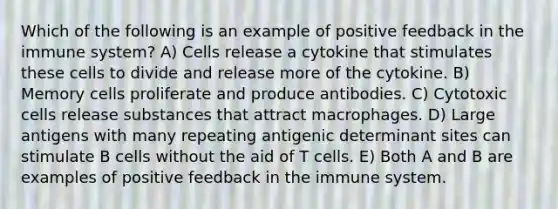 Which of the following is an example of positive feedback in the immune system? A) Cells release a cytokine that stimulates these cells to divide and release more of the cytokine. B) Memory cells proliferate and produce antibodies. C) Cytotoxic cells release substances that attract macrophages. D) Large antigens with many repeating antigenic determinant sites can stimulate B cells without the aid of T cells. E) Both A and B are examples of positive feedback in the immune system.