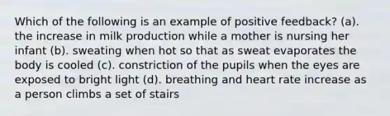 Which of the following is an example of positive feedback? (a). the increase in milk production while a mother is nursing her infant (b). sweating when hot so that as sweat evaporates the body is cooled (c). constriction of the pupils when the eyes are exposed to bright light (d). breathing and heart rate increase as a person climbs a set of stairs