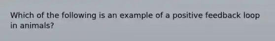 Which of the following is an example of a positive feedback loop in animals?