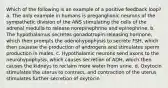 Which of the following is an example of a positive feedback loop? a. The only example in humans is preganglionic neurons of the sympathetic division of the ANS stimulating the cells of the adrenal medulla to release norepinephrine and epinephrine. b. The hypothalamus secretes gonadotropin-releasing hormone, which then prompts the adenohypophysis to secrete FSH, which then causese the production of androgens and stimulates sperm production in males. c. Hypothalamic neurons send axons to the neurohypophysis, which causes secretion of ADH, which then causes the kidneys to reclaim more water from urine. d. Oxytocin stimulates the uterus to contract, and contraction of the uterus stimulates further secretion of oxytocin.