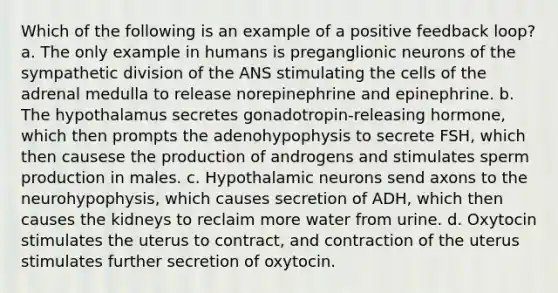 Which of the following is an example of a positive feedback loop? a. The only example in humans is preganglionic neurons of the sympathetic division of the ANS stimulating the cells of the adrenal medulla to release norepinephrine and epinephrine. b. The hypothalamus secretes gonadotropin-releasing hormone, which then prompts the adenohypophysis to secrete FSH, which then causese the production of androgens and stimulates sperm production in males. c. Hypothalamic neurons send axons to the neurohypophysis, which causes secretion of ADH, which then causes the kidneys to reclaim more water from urine. d. Oxytocin stimulates the uterus to contract, and contraction of the uterus stimulates further secretion of oxytocin.