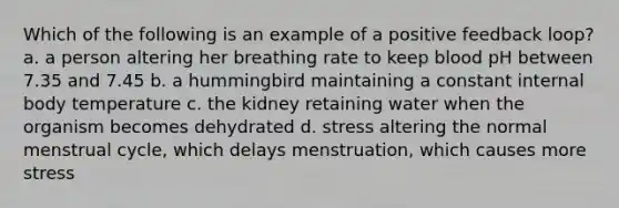 Which of the following is an example of a positive feedback loop? a. a person altering her breathing rate to keep blood pH between 7.35 and 7.45 b. a hummingbird maintaining a constant internal body temperature c. the kidney retaining water when the organism becomes dehydrated d. stress altering the normal menstrual cycle, which delays menstruation, which causes more stress