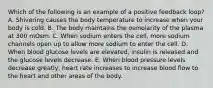 Which of the following is an example of a positive feedback loop? A. Shivering causes the body temperature to increase when your body is cold. B. The body maintains the osmolarity of the plasma at 300 mOsm. C. When sodium enters the cell, more sodium channels open up to allow more sodium to enter the cell. D. When blood glucose levels are elevated, insulin is released and the glucose levels decrease. E. When blood pressure levels decrease greatly, heart rate increases to increase blood flow to the heart and other areas of the body.