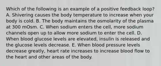 Which of the following is an example of a positive feedback loop? A. Shivering causes the body temperature to increase when your body is cold. B. The body maintains the osmolarity of the plasma at 300 mOsm. C. When sodium enters the cell, more sodium channels open up to allow more sodium to enter the cell. D. When blood glucose levels are elevated, insulin is released and the glucose levels decrease. E. When blood pressure levels decrease greatly, heart rate increases to increase blood flow to the heart and other areas of the body.