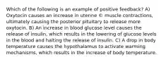 Which of the following is an example of positive feedback? A) Oxytocin causes an increase in uterine © muscle contractions, ultimately causing the posterior pituitary to release more oxytocin. B) An increase in blood glucose level causes the release of insulin, which results in the lowering of glucose levels in the blood and halting the release of insulin. C) A drop in body temperature causes the hypothalamus to activate warming mechanisms, which results in the increase of body temperature.