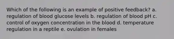 Which of the following is an example of positive feedback? a. regulation of blood glucose levels b. regulation of blood pH c. control of oxygen concentration in the blood d. temperature regulation in a reptile e. ovulation in females