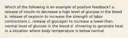 Which of the following is an example of positive feedback? a. release of insulin to decrease a high level of glucose in the blood b. release of oxytocin to increase the strength of labor contractions c. release of glucagon to increase a lower-than-normal level of glucose in the blood d. shivering to generate heat in a situation where body temperature is below normal