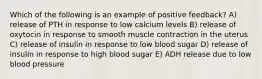 Which of the following is an example of positive feedback? A) release of PTH in response to low calcium levels B) release of oxytocin in response to smooth muscle contraction in the uterus C) release of insulin in response to low blood sugar D) release of insulin in response to high blood sugar E) ADH release due to low blood pressure