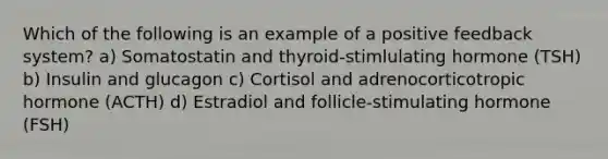 Which of the following is an example of a positive feedback system? a) Somatostatin and thyroid-stimlulating hormone (TSH) b) Insulin and glucagon c) Cortisol and adrenocorticotropic hormone (ACTH) d) Estradiol and follicle-stimulating hormone (FSH)