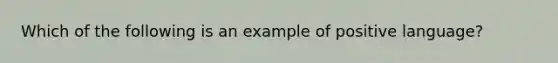 Which of the following is an example of positive language?