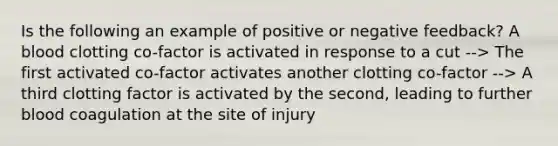 Is the following an example of positive or negative feedback? A blood clotting co-factor is activated in response to a cut --> The first activated co-factor activates another clotting co-factor --> A third clotting factor is activated by the second, leading to further blood coagulation at the site of injury