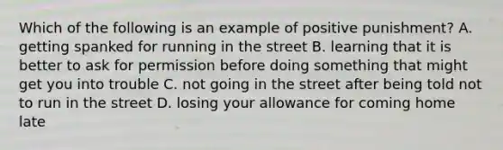 Which of the following is an example of positive punishment? A. getting spanked for running in the street B. learning that it is better to ask for permission before doing something that might get you into trouble C. not going in the street after being told not to run in the street D. losing your allowance for coming home late