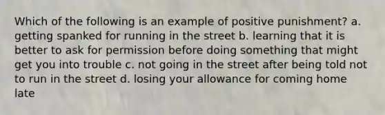 Which of the following is an example of positive punishment? a. getting spanked for running in the street b. learning that it is better to ask for permission before doing something that might get you into trouble c. not going in the street after being told not to run in the street d. losing your allowance for coming home late