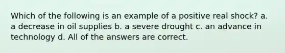 Which of the following is an example of a positive real shock? a. a decrease in oil supplies b. a severe drought c. an advance in technology d. All of the answers are correct.