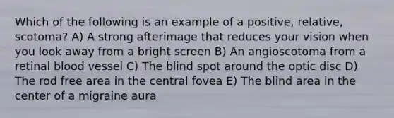 Which of the following is an example of a positive, relative, scotoma? A) A strong afterimage that reduces your vision when you look away from a bright screen B) An angioscotoma from a retinal blood vessel C) The blind spot around the optic disc D) The rod free area in the central fovea E) The blind area in the center of a migraine aura