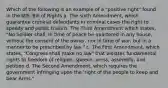 Which of the following is an example of a "positive right" found in the U.S. Bill of Rights a. The sixth Amendment, which guarantee criminal defendants in criminal cases the right to speedy and public trials b. The Third Amendment which states, "No Soldier shall, in time of peace be quartered in any house, without the consent of the owner, nor in time of war, but in a manner to be prescribed by law." c. The First Amendment, which states, "Congress shall make no law" that violates fundamental rights to freedom of religion, speech, press, assembly, and petition d. The Second Amendment, which requires the government infringing upon the 'right of the people to keep and bear Arms."