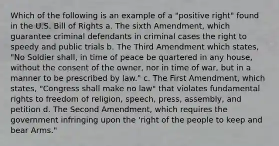 Which of the following is an example of a "positive right" found in the U.S. Bill of Rights a. The sixth Amendment, which guarantee criminal defendants in criminal cases the right to speedy and public trials b. The Third Amendment which states, "No Soldier shall, in time of peace be quartered in any house, without the consent of the owner, nor in time of war, but in a manner to be prescribed by law." c. The First Amendment, which states, "Congress shall make no law" that violates fundamental rights to freedom of religion, speech, press, assembly, and petition d. The Second Amendment, which requires the government infringing upon the 'right of the people to keep and bear Arms."