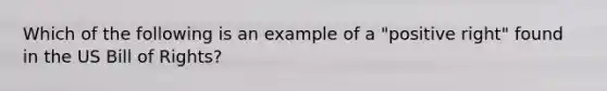 Which of the following is an example of a "positive right" found in the US Bill of Rights?