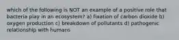 which of the following is NOT an example of a positive role that bacteria play in an ecosystem? a) fixation of carbon dioxide b) oxygen production c) breakdown of pollutants d) pathogenic relationship with humans