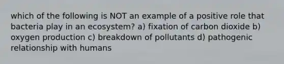 which of the following is NOT an example of a positive role that bacteria play in an ecosystem? a) fixation of carbon dioxide b) oxygen production c) breakdown of pollutants d) pathogenic relationship with humans